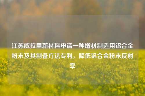 江苏威拉里新材料申请一种增材制造用铝合金粉末及其制备方法专利，降低铝合金粉末反射率