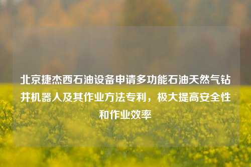 北京捷杰西石油设备申请多功能石油天然气钻井机器人及其作业方法专利，极大提高安全性和作业效率